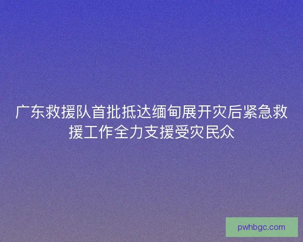 广东救援队首批抵达缅甸展开灾后紧急救援工作全力支援受灾民众