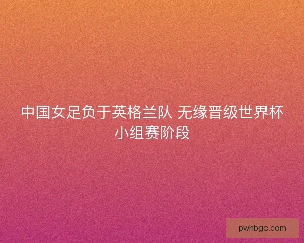 中国女足负于英格兰队 无缘晋级世界杯小组赛阶段