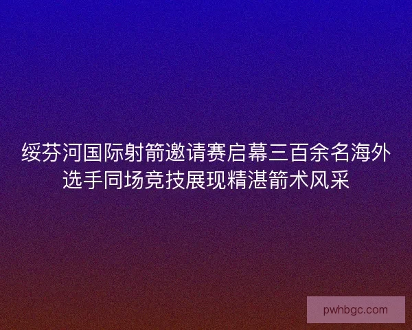 绥芬河国际射箭邀请赛启幕三百余名海外选手同场竞技展现精湛箭术风采