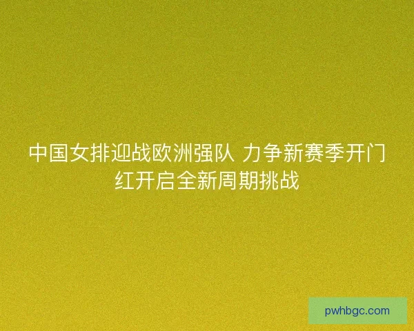 中国女排迎战欧洲强队 力争新赛季开门红开启全新周期挑战