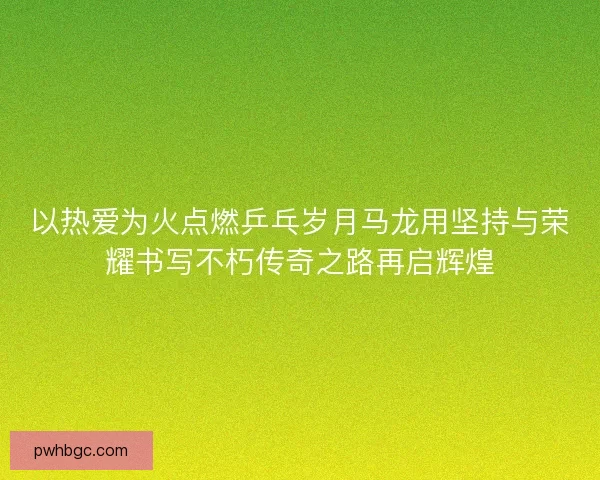 以热爱为火点燃乒乓岁月马龙用坚持与荣耀书写不朽传奇之路再启辉煌