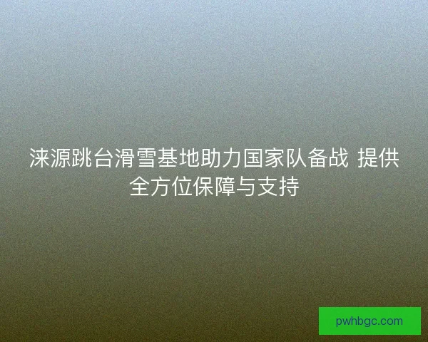 涞源跳台滑雪基地助力国家队备战 提供全方位保障与支持
