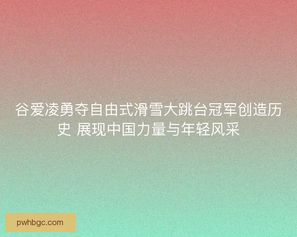 谷爱凌勇夺自由式滑雪大跳台冠军创造历史 展现中国力量与年轻风采