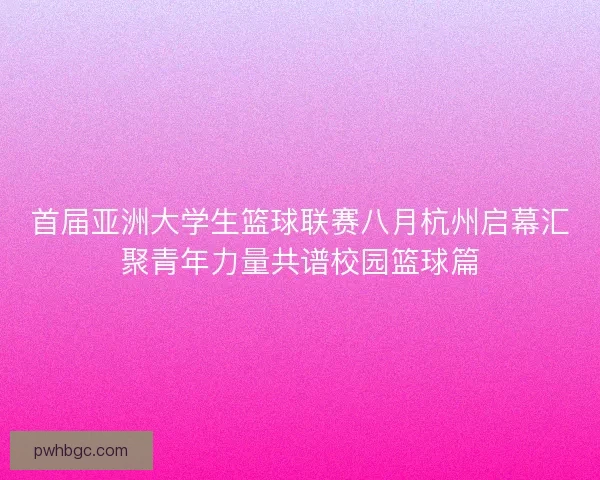 首届亚洲大学生篮球联赛八月杭州启幕汇聚青年力量共谱校园篮球篇