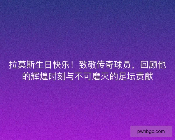 拉莫斯生日快乐！致敬传奇球员，回顾他的辉煌时刻与不可磨灭的足坛贡献