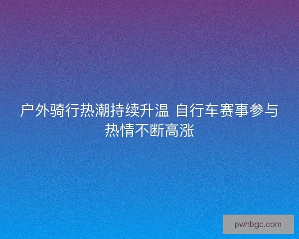 户外骑行热潮持续升温 自行车赛事参与热情不断高涨