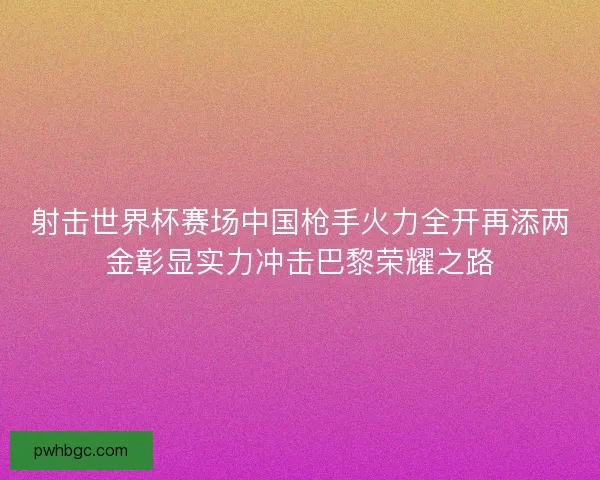 射击世界杯赛场中国枪手火力全开再添两金彰显实力冲击巴黎荣耀之路