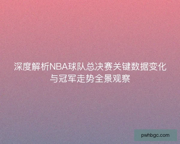 深度解析NBA球队总决赛关键数据变化与冠军走势全景观察