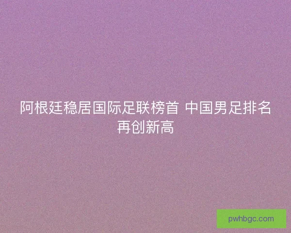 阿根廷稳居国际足联榜首 中国男足排名再创新高