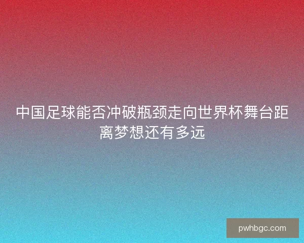 中国足球能否冲破瓶颈走向世界杯舞台距离梦想还有多远