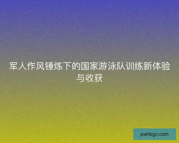 军人作风锤炼下的国家游泳队训练新体验与收获