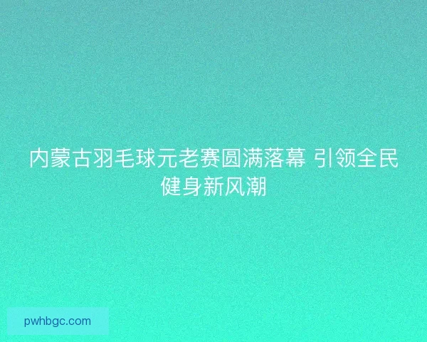 内蒙古羽毛球元老赛圆满落幕 引领全民健身新风潮