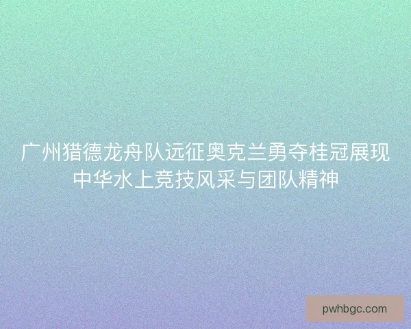 广州猎德龙舟队远征奥克兰勇夺桂冠展现中华水上竞技风采与团队精神