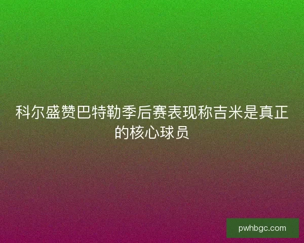 科尔盛赞巴特勒季后赛表现称吉米是真正的核心球员