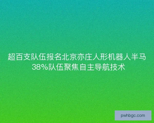 超百支队伍报名北京亦庄人形机器人半马 38%队伍聚焦自主导航技术
