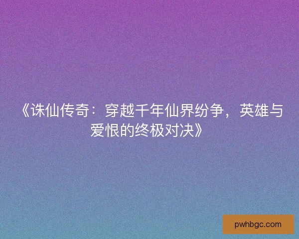 《诛仙传奇：穿越千年仙界纷争，英雄与爱恨的终极对决》