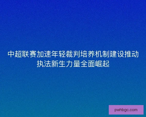 中超联赛加速年轻裁判培养机制建设推动执法新生力量全面崛起